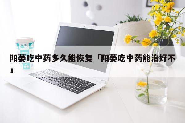 阳萎吃中药多久能恢复「阳萎吃中药能治好不」