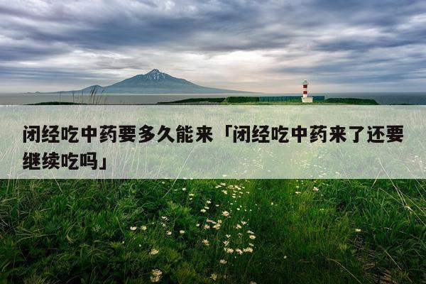 闭经吃中药要多久能来「闭经吃中药来了还要继续吃吗」