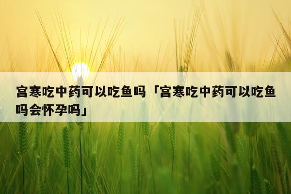 宫寒吃中药可以吃鱼吗「宫寒吃中药可以吃鱼吗会怀孕吗」