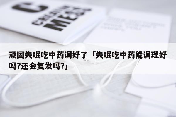 顽固失眠吃中药调好了「失眠吃中药能调理好吗?还会复发吗?」