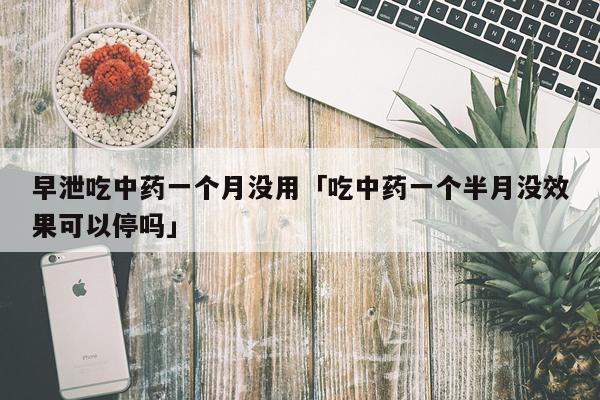 早泄吃中药一个月没用「吃中药一个半月没效果可以停吗」