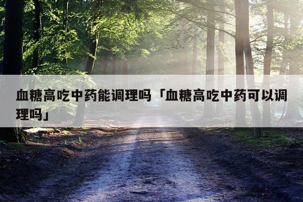 血糖高吃中药能调理吗「血糖高吃中药可以调理吗」