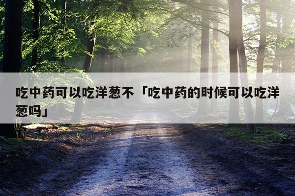吃中药可以吃洋葱不「吃中药的时候可以吃洋葱吗」