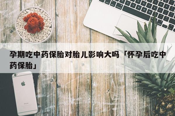孕期吃中药保胎对胎儿影响大吗「怀孕后吃中药保胎」