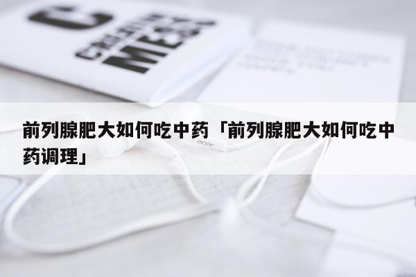 前列腺肥大如何吃中药「前列腺肥大如何吃中药调理」