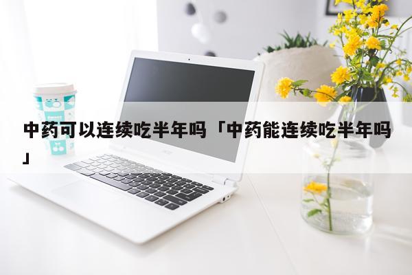 中药可以连续吃半年吗「中药能连续吃半年吗」