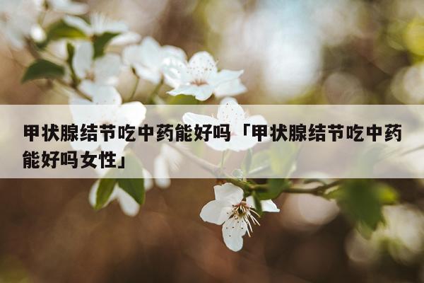 甲状腺结节吃中药能好吗「甲状腺结节吃中药能好吗女性」