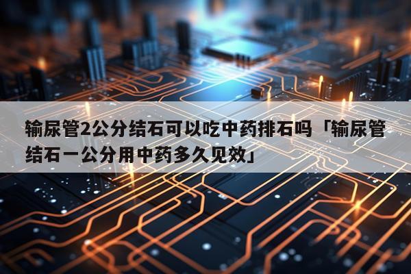 输尿管2公分结石可以吃中药排石吗「输尿管结石一公分用中药多久见效」