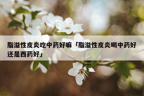 脂溢性皮炎吃中药好嘛「脂溢性皮炎喝中药好还是西药好」