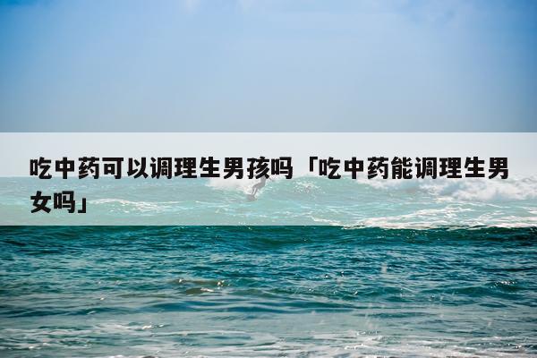 吃中药可以调理生男孩吗「吃中药能调理生男女吗」