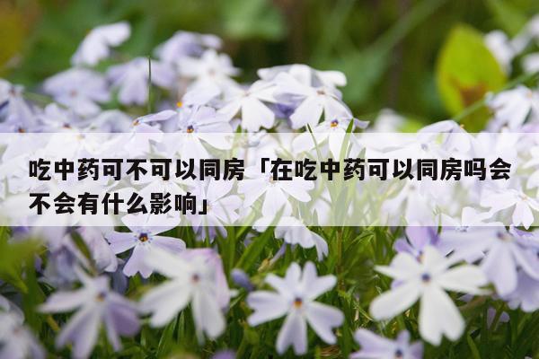 吃中药可不可以同房「在吃中药可以同房吗会不会有什么影响」