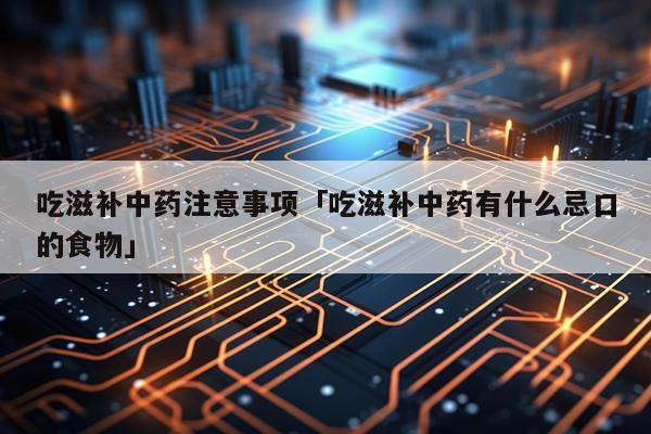吃滋补中药注意事项「吃滋补中药有什么忌口的食物」