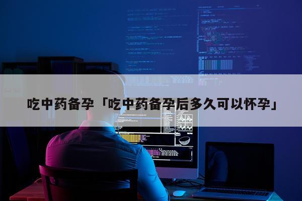 吃中药备孕「吃中药备孕后多久可以怀孕」
