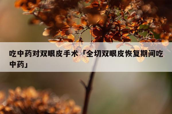 吃中药对双眼皮手术「全切双眼皮恢复期间吃中药」