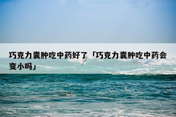 巧克力囊肿吃中药好了「巧克力囊肿吃中药会变小吗」