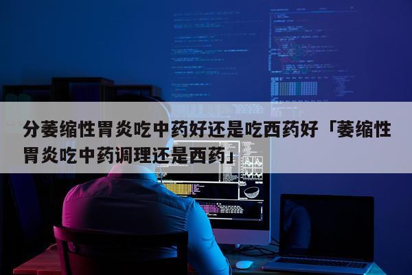 分萎缩性胃炎吃中药好还是吃西药好「萎缩性胃炎吃中药调理还是西药」