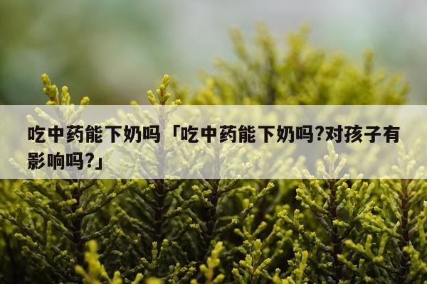 吃中药能下奶吗「吃中药能下奶吗?对孩子有影响吗?」