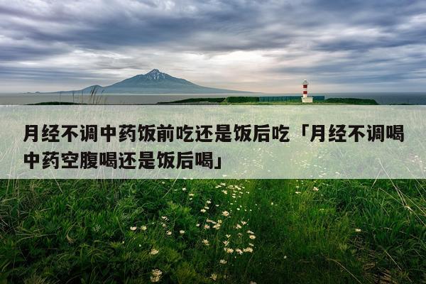 月经不调中药饭前吃还是饭后吃「月经不调喝中药空腹喝还是饭后喝」