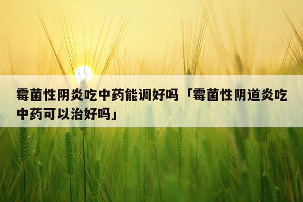 霉菌性阴炎吃中药能调好吗「霉菌性阴道炎吃中药可以治好吗」