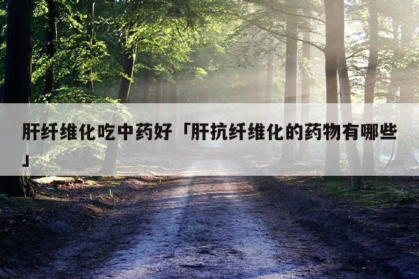 肝纤维化吃中药好「肝抗纤维化的药物有哪些」