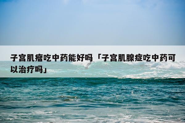 子宫肌瘤吃中药能好吗「子宫肌腺症吃中药可以治疗吗」