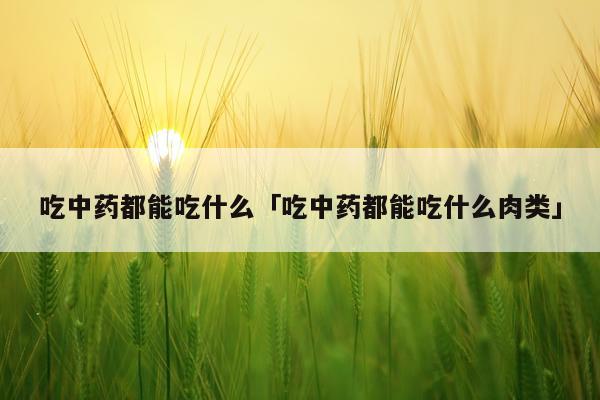 吃中药都能吃什么「吃中药都能吃什么肉类」