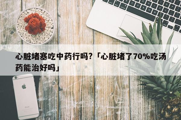 心脏堵塞吃中药行吗?「心脏堵了70%吃汤药能治好吗」
