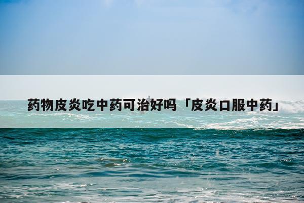 药物皮炎吃中药可治好吗「皮炎口服中药」