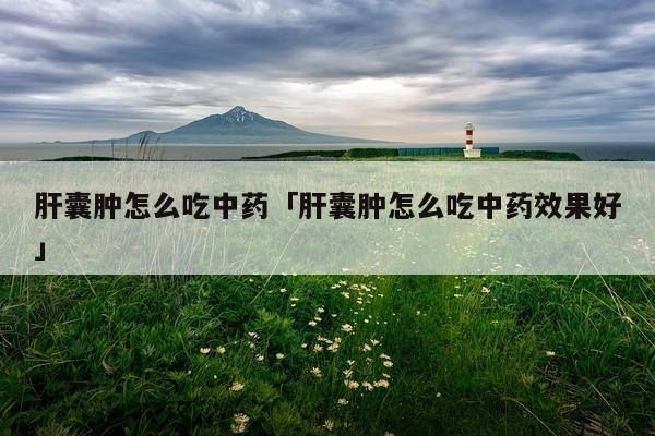 肝囊肿怎么吃中药「肝囊肿怎么吃中药效果好」