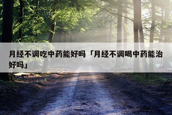 月经不调吃中药能好吗「月经不调喝中药能治好吗」
