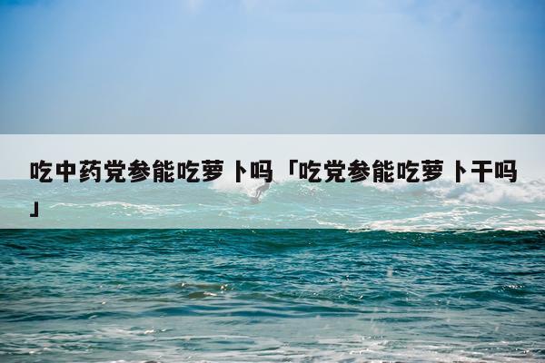 吃中药党参能吃萝卜吗「吃党参能吃萝卜干吗」
