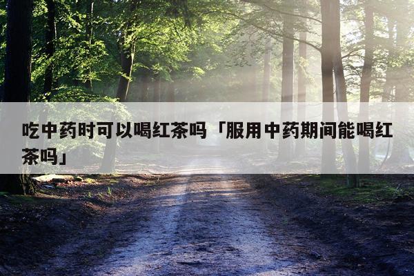 吃中药时可以喝红茶吗「服用中药期间能喝红茶吗」