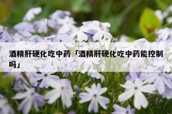 酒精肝硬化吃中药「酒精肝硬化吃中药能控制吗」