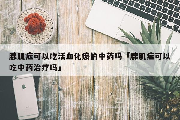 腺肌症可以吃活血化瘀的中药吗「腺肌症可以吃中药治疗吗」