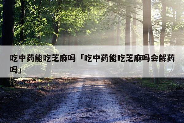 吃中药能吃芝麻吗「吃中药能吃芝麻吗会解药吗」