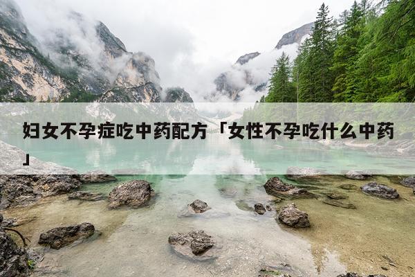 妇女不孕症吃中药配方「女性不孕吃什么中药」