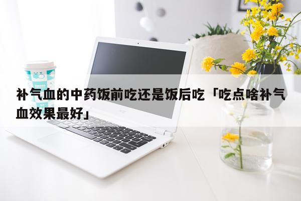 补气血的中药饭前吃还是饭后吃「吃点啥补气血效果最好」
