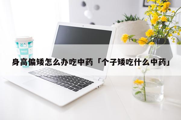 身高偏矮怎么办吃中药「个子矮吃什么中药」