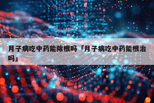 月子病吃中药能除根吗「月子病吃中药能根治吗」