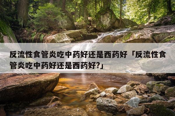 反流性食管炎吃中药好还是西药好「反流性食管炎吃中药好还是西药好?」