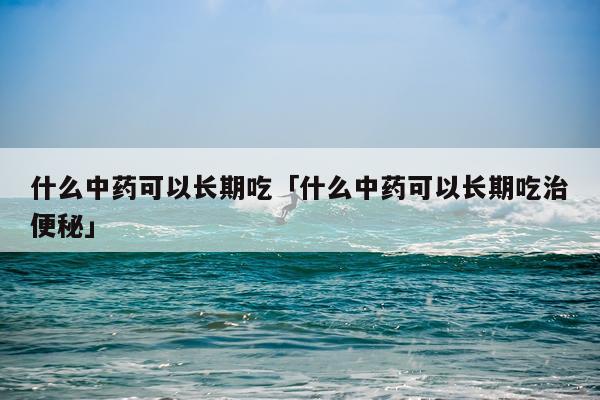 什么中药可以长期吃「什么中药可以长期吃治便秘」