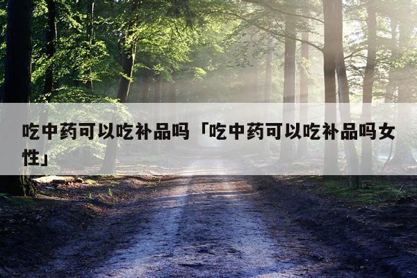 吃中药可以吃补品吗「吃中药可以吃补品吗女性」