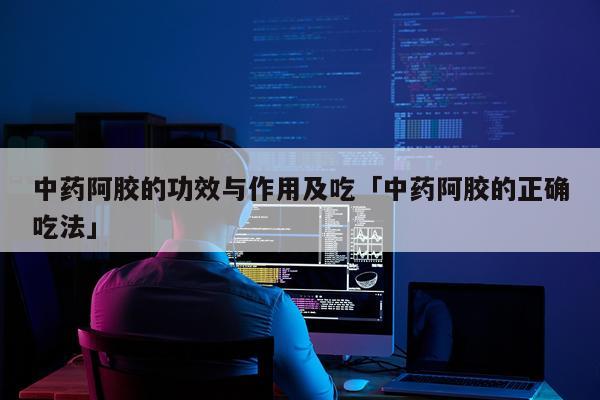中药阿胶的功效与作用及吃「中药阿胶的正确吃法」