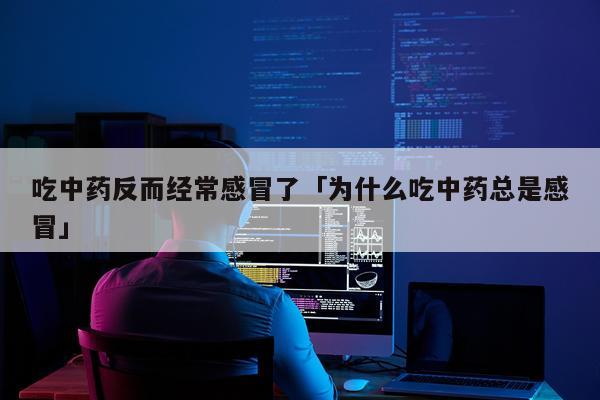 吃中药反而经常感冒了「为什么吃中药总是感冒」