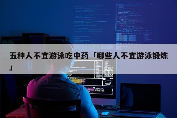 五种人不宜游泳吃中药「哪些人不宜游泳锻炼」