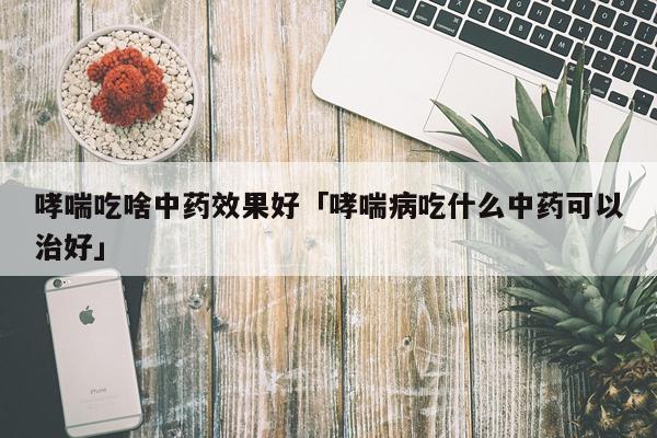 哮喘吃啥中药效果好「哮喘病吃什么中药可以治好」