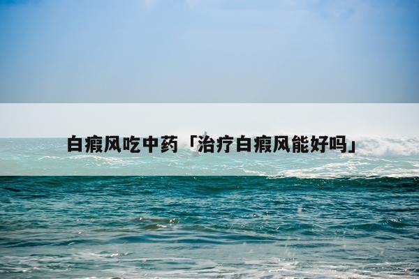 白瘕风吃中药「治疗白瘕风能好吗」