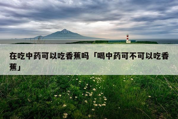 在吃中药可以吃香蕉吗「喝中药可不可以吃香蕉」