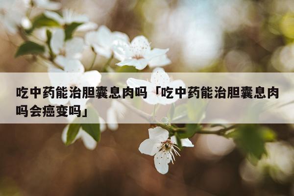 吃中药能治胆囊息肉吗「吃中药能治胆囊息肉吗会癌变吗」
