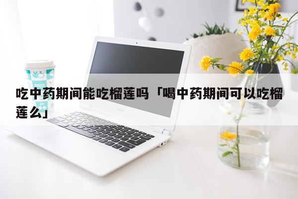 吃中药期间能吃榴莲吗「喝中药期间可以吃榴莲么」